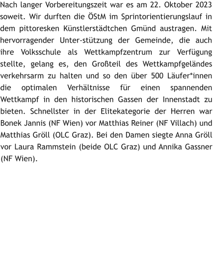 Nach langer Vorbereitungszeit war es am 22. Oktober 2023 soweit. Wir durften die �StM im Sprintorientierungslauf in dem pittoresken K�nstlerst�dtchen Gm�nd austragen. Mit hervorragender Unter-st�tzung der Gemeinde, die auch ihre Volksschule als Wettkampfzentrum zur Verf�gung stellte, gelang es, den Gro�teil des Wettkampfgel�ndes verkehrsarm zu halten und so den �ber 500 L�ufer*innen die optimalen Verh�ltnisse f�r einen spannenden Wettkampf in den historischen Gassen der Innenstadt zu bieten. Schnellster in der Elitekategorie der Herren war Bonek Jannis (NF Wien) vor Matthias Reiner (NF Villach) und Matthias Gr�ll (OLC Graz). Bei den Damen siegte Anna Gr�ll vor Laura Rammstein (beide OLC Graz) und Annika Gassner (NF Wien).