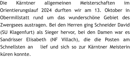 Die K�rntner allgemeinen Meisterschaften im Orientierungslauf 2024 durften wir am 13. Oktober in Obermillstatt rund um das wundersch�ne Gebiet des Zwergsees austragen. Bei den Herren ging Schneider David (SU Klagenfurt) als Sieger hervor, bei den Damen war es Sandrisser Elisabeth (NF Villach), die die Posten am Schnellsten an   lief und sich so zur K�rntner Meisterin k�ren konnte.