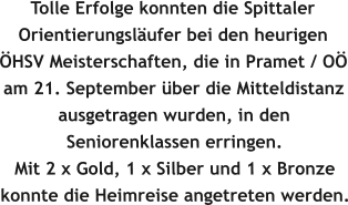 Tolle Erfolge konnten die Spittaler Orientierungsl�ufer bei den heurigen �HSV Meisterschaften, die in Pramet / O� am 21. September �ber die Mitteldistanz ausgetragen wurden, in den Seniorenklassen erringen.   Mit 2 x Gold, 1 x Silber und 1 x Bronze konnte die Heimreise angetreten werden.