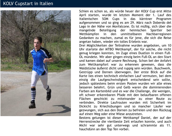 KOLV Cupstart in Italien Schien es schon so, als würde heuer der KOLV Cup erst Mitte April starten, wurde im letzten Moment der 1. Lauf des italienischen SOM Cups in das kärntner Programm aufgenommen und so ging es am 29. März nach Doberdo del Lago in der Nähe von Monfalcone. Es ist müßig, sich über die mangelnde Beteiligung der heimischen Sportler bei Wettkämpfen in den unmittelbaren Nachbarregionen Gedanken zu machen, zumal es für jene, die sich die Reise angetan haben, wieder ein tolles Erlebnis war.  Drei Möglichkeiten der Teilnahme wurden angeboten, um 10 Uhr startete der MTBO Wettkampf, der für solche, die nicht genug kriegen konnten, im Zuge eines Duatlon in einen Fuß-OL mündete. Wir aber gingen einzig beim Fuß-OL an den Start und kamen dabei auf unsere Rechnung. Schon bei der Anfahrt zum Wettkampfort war zu erkennen gewesen, dass die Waldstücke äußerst dicht und ruppig sein würden. Buschwerk, Gestrüpp und Dornen überwogen. Der erste Blick auf die Karte lies einen technisch einfachen Lauf vermuten, bei dem einzig die Laufgeschwindigkeit entscheidend sein sollte, jedoch spätestens beim ersten Posten wurden wir alle eines besseren belehrt. Grün und Gelb waren die dominierenden Farben am Kartenbild und es war die Challenge, die wenigen, oft schwer erkennbaren Pfade mit den belaufbaren offenen Flächen geschickt zu miteinander zu einer Route zu verbinden. Direkte Laufrouten wurden mit Sicherheit im Dickicht zu Kriechübungen und so mancher Läufer war gezwungen, sich aus den Dornen zu befreien und den Rückzug auf einen Weg oder eine Wiese anzutreten. Bestens gelungen ist dieser Wettkampf Daniel, der auf der Herrenstrecke die viertbeste Zeit erlaufen konnte, und auch Michi war sehr gut unterwegs und schrammte als 11. hauchdünn an den Top Ten vorbei.