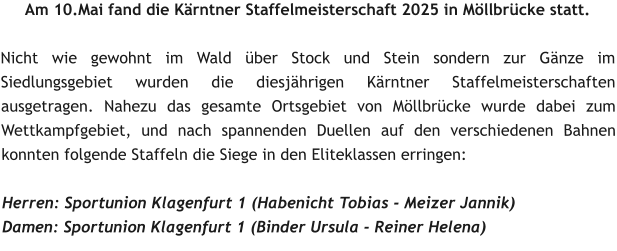 Am 10.Mai fand die Kärntner Staffelmeisterschaft 2025 in Möllbrücke statt.  Nicht wie gewohnt im Wald über Stock und Stein sondern zur Gänze im Siedlungsgebiet wurden die diesjährigen Kärntner Staffelmeisterschaften ausgetragen. Nahezu das gesamte Ortsgebiet von Möllbrücke wurde dabei zum Wettkampfgebiet, und nach spannenden Duellen auf den verschiedenen Bahnen konnten folgende Staffeln die Siege in den Eliteklassen erringen:  Herren: Sportunion Klagenfurt 1 (Habenicht Tobias - Meizer Jannik) Damen: Sportunion Klagenfurt 1 (Binder Ursula - Reiner Helena)