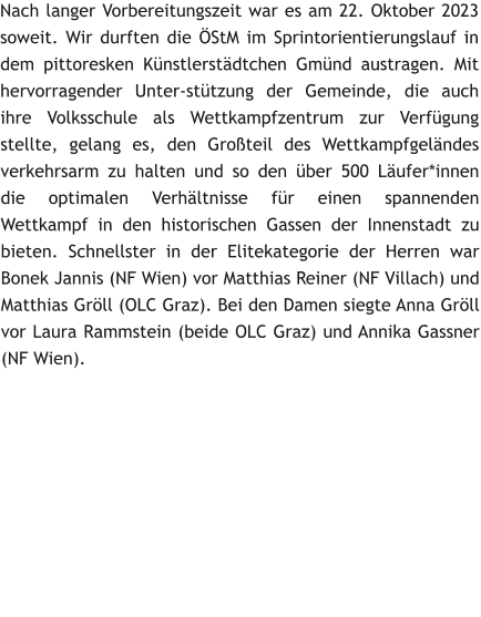 Nach langer Vorbereitungszeit war es am 22. Oktober 2023 soweit. Wir durften die ÖStM im Sprintorientierungslauf in dem pittoresken Künstlerstädtchen Gmünd austragen. Mit hervorragender Unter-stützung der Gemeinde, die auch ihre Volksschule als Wettkampfzentrum zur Verfügung stellte, gelang es, den Großteil des Wettkampfgeländes verkehrsarm zu halten und so den über 500 Läufer*innen die optimalen Verhältnisse für einen spannenden Wettkampf in den historischen Gassen der Innenstadt zu bieten. Schnellster in der Elitekategorie der Herren war Bonek Jannis (NF Wien) vor Matthias Reiner (NF Villach) und Matthias Gröll (OLC Graz). Bei den Damen siegte Anna Gröll vor Laura Rammstein (beide OLC Graz) und Annika Gassner (NF Wien).