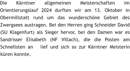 Die Kärntner allgemeinen Meisterschaften im Orientierungslauf 2024 durften wir am 13. Oktober in Obermillstatt rund um das wunderschöne Gebiet des Zwergsees austragen. Bei den Herren ging Schneider David (SU Klagenfurt) als Sieger hervor, bei den Damen war es Sandrisser Elisabeth (NF Villach), die die Posten am Schnellsten an   lief und sich so zur Kärntner Meisterin küren konnte.
