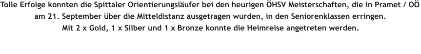 Tolle Erfolge konnten die Spittaler Orientierungsläufer bei den heurigen ÖHSV Meisterschaften, die in Pramet / OÖ am 21. September über die Mitteldistanz ausgetragen wurden, in den Seniorenklassen erringen.   Mit 2 x Gold, 1 x Silber und 1 x Bronze konnte die Heimreise angetreten werden.