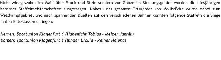 Nicht wie gewohnt im Wald über Stock und Stein sondern zur Gänze im Siedlungsgebiet wurden die diesjährigen Kärntner Staffelmeisterschaften ausgetragen. Nahezu das gesamte Ortsgebiet von Möllbrücke wurde dabei zum Wettkampfgebiet, und nach spannenden Duellen auf den verschiedenen Bahnen konnten folgende Staffeln die Siege in den Eliteklassen erringen:  Herren: Sportunion Klagenfurt 1 (Habenicht Tobias - Meizer Jannik) Damen: Sportunion Klagenfurt 1 (Binder Ursula - Reiner Helena)